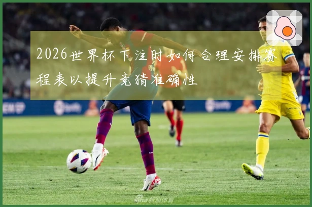 2026世界杯下注时如何合理安排赛程表以提升竞猜准确性
